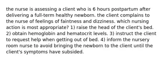 the nurse is assessing a client who is 6 hours postpartum after delivering a full-term healthy newborn. the client complains to the nurse of feelings of faintness and dizziness. which nursing action is most appropriate? 1) raise the head of the client's bed. 2) obtain hemoglobin and hematocrit levels. 3) instruct the client to request help when getting out of bed. 4) inform the nursery room nurse to avoid bringing the newborn to the client until the client's symptoms have subsided.