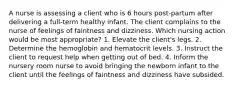 A nurse is assessing a client who is 6 hours post-partum after delivering a full-term healthy infant. The client complains to the nurse of feelings of faintness and dizziness. Which nursing action would be most appropriate? 1. Elevate the client's legs. 2. Determine the hemoglobin and hematocrit levels. 3. Instruct the client to request help when getting out of bed. 4. Inform the nursery room nurse to avoid bringing the newborn infant to the client until the feelings of faintness and dizziness have subsided.