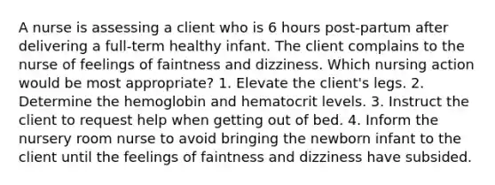 A nurse is assessing a client who is 6 hours post-partum after delivering a full-term healthy infant. The client complains to the nurse of feelings of faintness and dizziness. Which nursing action would be most appropriate? 1. Elevate the client's legs. 2. Determine the hemoglobin and hematocrit levels. 3. Instruct the client to request help when getting out of bed. 4. Inform the nursery room nurse to avoid bringing the newborn infant to the client until the feelings of faintness and dizziness have subsided.