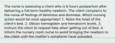 The nurse is assessing a client who is 6 hours postpartum after delivering a full-term healthy newborn. The client complains to the nurse of feelings of faintness and dizziness. Which nursing action would be most appropriate? 1. Raise the head of the client's bed. 2. Obtain hemoglobin and hematocrit levels. 3. Instruct the client to request help when getting out of bed. 4. Inform the nursery room nurse to avoid bringing the newborn to the client until the mother's symptoms have subsided.