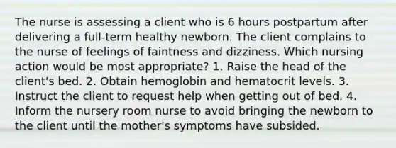 The nurse is assessing a client who is 6 hours postpartum after delivering a full-term healthy newborn. The client complains to the nurse of feelings of faintness and dizziness. Which nursing action would be most appropriate? 1. Raise the head of the client's bed. 2. Obtain hemoglobin and hematocrit levels. 3. Instruct the client to request help when getting out of bed. 4. Inform the nursery room nurse to avoid bringing the newborn to the client until the mother's symptoms have subsided.