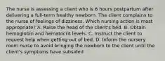 The nurse is assessing a client who is 6 hours postpartum after delivering a full-term healthy newborn. The client complains to the nurse of feelings of dizziness. Which nursing action is most appropriate? A. Raise the head of the client's bed. B. Obtain hemoglobin and hematocrit levels. C. Instruct the client to request help when getting out of bed. D. Inform the nursery room nurse to avoid bringing the newborn to the client until the client's symptoms have subsided