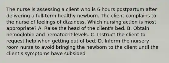 The nurse is assessing a client who is 6 hours postpartum after delivering a full-term healthy newborn. The client complains to the nurse of feelings of dizziness. Which nursing action is most appropriate? A. Raise the head of the client's bed. B. Obtain hemoglobin and hematocrit levels. C. Instruct the client to request help when getting out of bed. D. Inform the nursery room nurse to avoid bringing the newborn to the client until the client's symptoms have subsided