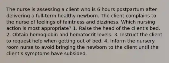 The nurse is assessing a client who is 6 hours postpartum after delivering a full-term healthy newborn. The client complains to the nurse of feelings of faintness and dizziness. Which nursing action is most appropriate? 1. Raise the head of the client's bed. 2. Obtain hemoglobin and hematocrit levels. 3. Instruct the client to request help when getting out of bed. 4. Inform the nursery room nurse to avoid bringing the newborn to the client until the client's symptoms have subsided.