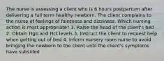 The nurse is assessing a client who is 6 hours postpartum after delivering a full term healthy newborn. The client complains to the nurse of feelings of faintness and dizziness. Which nursing action is most appropriate? 1. Raise the head of the client's bed 2. Obtain Hgb and Hct levels 3. Instruct the client to request help when getting out of bed 4. Inform nursery room nurse to avoid bringing the newborn to the client until the client's symptoms have subsided