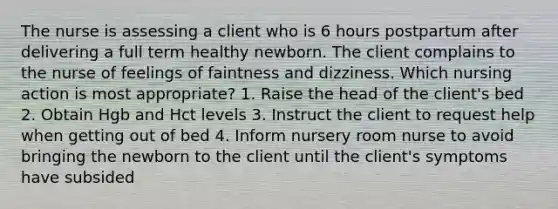 The nurse is assessing a client who is 6 hours postpartum after delivering a full term healthy newborn. The client complains to the nurse of feelings of faintness and dizziness. Which nursing action is most appropriate? 1. Raise the head of the client's bed 2. Obtain Hgb and Hct levels 3. Instruct the client to request help when getting out of bed 4. Inform nursery room nurse to avoid bringing the newborn to the client until the client's symptoms have subsided