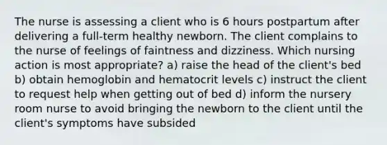 The nurse is assessing a client who is 6 hours postpartum after delivering a full-term healthy newborn. The client complains to the nurse of feelings of faintness and dizziness. Which nursing action is most appropriate? a) raise the head of the client's bed b) obtain hemoglobin and hematocrit levels c) instruct the client to request help when getting out of bed d) inform the nursery room nurse to avoid bringing the newborn to the client until the client's symptoms have subsided