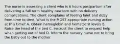 The nurse is assessing a client who is 6 hours postpartum after delivering a full term healthy newborn with no delivery complications. The client complains of feeling faint and dizzy from time to time. What is the MOST appropriate nursing action at this time? A. Obtain hemoglobin and hematocrit levels B. Raise the head of the bed C. Instruct the client to request help when getting out of bed D. Inform the nursery nurse not to bring the baby out to the mother