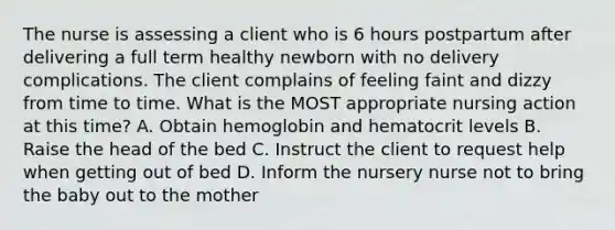 The nurse is assessing a client who is 6 hours postpartum after delivering a full term healthy newborn with no delivery complications. The client complains of feeling faint and dizzy from time to time. What is the MOST appropriate nursing action at this time? A. Obtain hemoglobin and hematocrit levels B. Raise the head of the bed C. Instruct the client to request help when getting out of bed D. Inform the nursery nurse not to bring the baby out to the mother