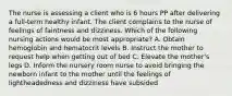 The nurse is assessing a client who is 6 hours PP after delivering a full-term healthy infant. The client complains to the nurse of feelings of faintness and dizziness. Which of the following nursing actions would be most appropriate? A. Obtain hemoglobin and hematocrit levels B. Instruct the mother to request help when getting out of bed C. Elevate the mother's legs D. Inform the nursery room nurse to avoid bringing the newborn infant to the mother until the feelings of lightheadedness and dizziness have subsided