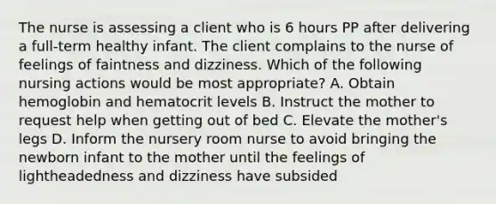 The nurse is assessing a client who is 6 hours PP after delivering a full-term healthy infant. The client complains to the nurse of feelings of faintness and dizziness. Which of the following nursing actions would be most appropriate? A. Obtain hemoglobin and hematocrit levels B. Instruct the mother to request help when getting out of bed C. Elevate the mother's legs D. Inform the nursery room nurse to avoid bringing the newborn infant to the mother until the feelings of lightheadedness and dizziness have subsided