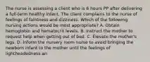 The nurse is assessing a client who is 6 hours PP after delivering a full-term healthy infant. The client complains to the nurse of feelings of faintness and dizziness. Which of the following nursing actions would be most appropriate? A. Obtain hemoglobin and hematocrit levels. B. Instruct the mother to request help when getting out of bed. C. Elevate the mother's legs. D. Inform the nursery room nurse to avoid bringing the newborn infant to the mother until the feelings of lightheadedness an