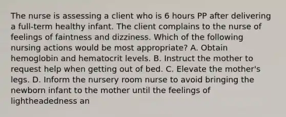 The nurse is assessing a client who is 6 hours PP after delivering a full-term healthy infant. The client complains to the nurse of feelings of faintness and dizziness. Which of the following nursing actions would be most appropriate? A. Obtain hemoglobin and hematocrit levels. B. Instruct the mother to request help when getting out of bed. C. Elevate the mother's legs. D. Inform the nursery room nurse to avoid bringing the newborn infant to the mother until the feelings of lightheadedness an