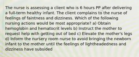 The nurse is assessing a client who is 6 hours PP after delivering a full-term healthy infant. The client complains to the nurse of feelings of faintness and dizziness. Which of the following nursing actions would be most appropriate? a) Obtain hemoglobin and hematocrit levels b) Instruct the mother to request help with getting out of bed c) Elevate the mother's legs d) Inform the nursery room nurse to avoid bringing the newborn infant to the mother until the feelings of lightheadedness and dizziness have subsided