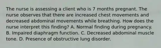 The nurse is assessing a client who is 7 months pregnant. The nurse observes that there are increased chest movements and decreased abdominal movements while breathing. How does the nurse interpret this finding? A. Normal finding during pregnancy. B. Impaired diaphragm function. C. Decreased abdominal muscle tone. D. Presence of obstructive lung disorder.