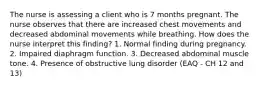 The nurse is assessing a client who is 7 months pregnant. The nurse observes that there are increased chest movements and decreased abdominal movements while breathing. How does the nurse interpret this finding? 1. Normal finding during pregnancy. 2. Impaired diaphragm function. 3. Decreased abdominal muscle tone. 4. Presence of obstructive lung disorder (EAQ - CH 12 and 13)