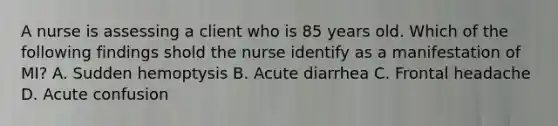 A nurse is assessing a client who is 85 years old. Which of the following findings shold the nurse identify as a manifestation of MI? A. Sudden hemoptysis B. Acute diarrhea C. Frontal headache D. Acute confusion