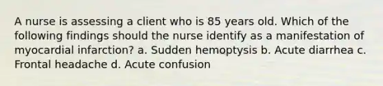 A nurse is assessing a client who is 85 years old. Which of the following findings should the nurse identify as a manifestation of myocardial infarction? a. Sudden hemoptysis b. Acute diarrhea c. Frontal headache d. Acute confusion