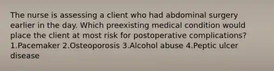 The nurse is assessing a client who had abdominal surgery earlier in the day. Which preexisting medical condition would place the client at most risk for postoperative complications? 1.Pacemaker 2.Osteoporosis 3.Alcohol abuse 4.Peptic ulcer disease