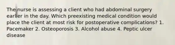 The nurse is assessing a client who had abdominal surgery earlier in the day. Which preexisting medical condition would place the client at most risk for postoperative complications? 1. Pacemaker 2. Osteoporosis 3. Alcohol abuse 4. Peptic ulcer disease