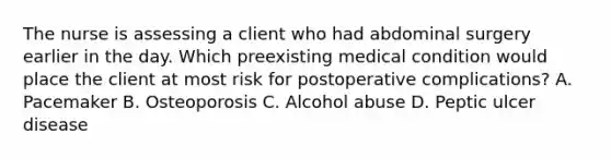 The nurse is assessing a client who had abdominal surgery earlier in the day. Which preexisting medical condition would place the client at most risk for postoperative complications? A. Pacemaker B. Osteoporosis C. Alcohol abuse D. Peptic ulcer disease