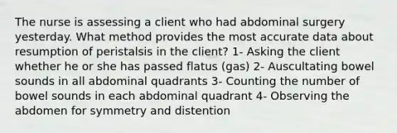 The nurse is assessing a client who had abdominal surgery yesterday. What method provides the most accurate data about resumption of peristalsis in the client? 1- Asking the client whether he or she has passed flatus (gas) 2- Auscultating bowel sounds in all abdominal quadrants 3- Counting the number of bowel sounds in each abdominal quadrant 4- Observing the abdomen for symmetry and distention