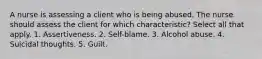 A nurse is assessing a client who is being abused. The nurse should assess the client for which characteristic? Select all that apply. 1. Assertiveness. 2. Self-blame. 3. Alcohol abuse. 4. Suicidal thoughts. 5. Guilt.