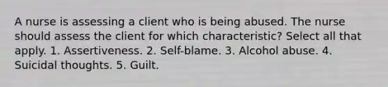 A nurse is assessing a client who is being abused. The nurse should assess the client for which characteristic? Select all that apply. 1. Assertiveness. 2. Self-blame. 3. Alcohol abuse. 4. Suicidal thoughts. 5. Guilt.