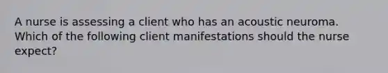 A nurse is assessing a client who has an acoustic neuroma. Which of the following client manifestations should the nurse expect?