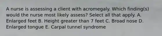 A nurse is assessing a client with acromegaly. Which finding(s) would the nurse most likely assess? Select all that apply. A. Enlarged feet B. Height greater than 7 feet C. Broad nose D. Enlarged tongue E. Carpal tunnel syndrome