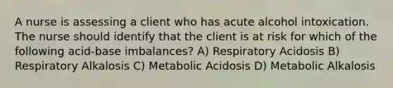 A nurse is assessing a client who has acute alcohol intoxication. The nurse should identify that the client is at risk for which of the following acid-base imbalances? A) Respiratory Acidosis B) Respiratory Alkalosis C) Metabolic Acidosis D) Metabolic Alkalosis