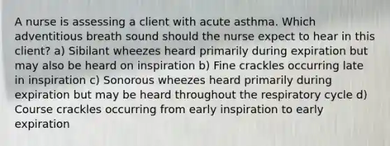 A nurse is assessing a client with acute asthma. Which adventitious breath sound should the nurse expect to hear in this client? a) Sibilant wheezes heard primarily during expiration but may also be heard on inspiration b) Fine crackles occurring late in inspiration c) Sonorous wheezes heard primarily during expiration but may be heard throughout the respiratory cycle d) Course crackles occurring from early inspiration to early expiration