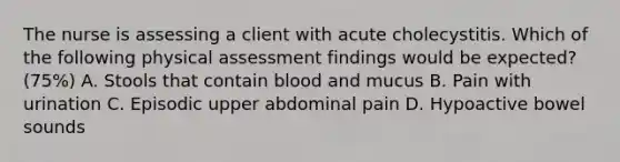 The nurse is assessing a client with acute cholecystitis. Which of the following physical assessment findings would be expected? (75%) A. Stools that contain blood and mucus B. Pain with urination C. Episodic upper abdominal pain D. Hypoactive bowel sounds