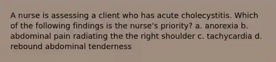 A nurse is assessing a client who has acute cholecystitis. Which of the following findings is the nurse's priority? a. anorexia b. abdominal pain radiating the the right shoulder c. tachycardia d. rebound abdominal tenderness