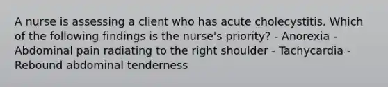 A nurse is assessing a client who has acute cholecystitis. Which of the following findings is the nurse's priority? - Anorexia - Abdominal pain radiating to the right shoulder - Tachycardia - Rebound abdominal tenderness