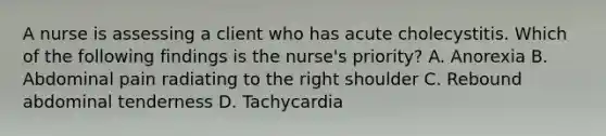 A nurse is assessing a client who has acute cholecystitis. Which of the following findings is the nurse's priority? A. Anorexia B. Abdominal pain radiating to the right shoulder C. Rebound abdominal tenderness D. Tachycardia