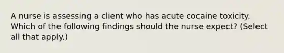 A nurse is assessing a client who has acute cocaine toxicity. Which of the following findings should the nurse expect? (Select all that apply.)