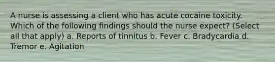 A nurse is assessing a client who has acute cocaine toxicity. Which of the following findings should the nurse expect? (Select all that apply) a. Reports of tinnitus b. Fever c. Bradycardia d. Tremor e. Agitation