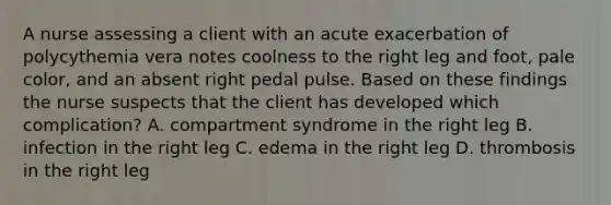 A nurse assessing a client with an acute exacerbation of polycythemia vera notes coolness to the right leg and foot, pale color, and an absent right pedal pulse. Based on these findings the nurse suspects that the client has developed which complication? A. compartment syndrome in the right leg B. infection in the right leg C. edema in the right leg D. thrombosis in the right leg