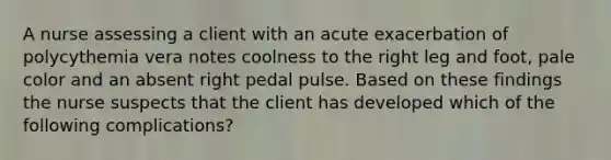 A nurse assessing a client with an acute exacerbation of polycythemia vera notes coolness to the right leg and foot, pale color and an absent right pedal pulse. Based on these findings the nurse suspects that the client has developed which of the following complications?