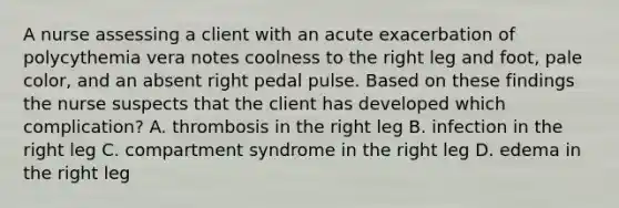 A nurse assessing a client with an acute exacerbation of polycythemia vera notes coolness to the right leg and foot, pale color, and an absent right pedal pulse. Based on these findings the nurse suspects that the client has developed which complication? A. thrombosis in the right leg B. infection in the right leg C. compartment syndrome in the right leg D. edema in the right leg