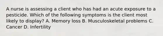 A nurse is assessing a client who has had an acute exposure to a pesticide. Which of the following symptoms is the client most likely to display? A. Memory loss B. Musculoskeletal problems C. Cancer D. Infertility