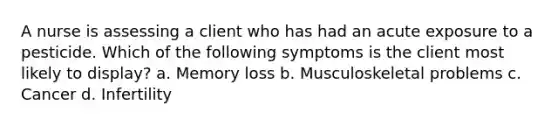 A nurse is assessing a client who has had an acute exposure to a pesticide. Which of the following symptoms is the client most likely to display? a. Memory loss b. Musculoskeletal problems c. Cancer d. Infertility