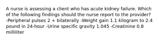 A nurse is assessing a client who has acute kidney failure. Which of the following findings should the nurse report to the provider? -Peripheral pulses 2 + bilaterally -Weight gain 1.1 kilogram to 2.4 pound in 24-hour -Urine specific gravity 1.045 -Creatinine 0.8 milliliter