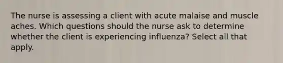 The nurse is assessing a client with acute malaise and muscle aches. Which questions should the nurse ask to determine whether the client is experiencing influenza? Select all that apply.