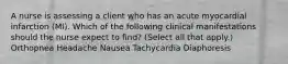 A nurse is assessing a client who has an acute myocardial infarction (MI). Which of the following clinical manifestations should the nurse expect to find? (Select all that apply.) Orthopnea Headache Nausea Tachycardia Diaphoresis