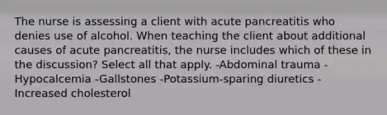 The nurse is assessing a client with acute pancreatitis who denies use of alcohol. When teaching the client about additional causes of acute pancreatitis, the nurse includes which of these in the discussion? Select all that apply. -Abdominal trauma -Hypocalcemia -Gallstones -Potassium-sparing diuretics -Increased cholesterol