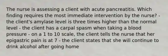 The nurse is assessing a client with acute pancreatitis. Which finding requires the most immediate intervention by the nurse? - the client's amylase level is three times higher than the normal level - the client has a carpal spasm when taking a blood pressure - on a 1 to 10 scale, the client tells the nurse that her epigastric pain is at 7 - the client states that she will continue to drink alcohol after going home