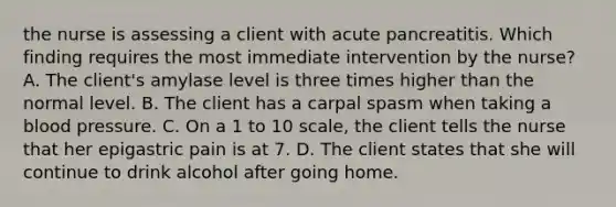 the nurse is assessing a client with acute pancreatitis. Which finding requires the most immediate intervention by the nurse? A. The client's amylase level is three times higher than the normal level. B. The client has a carpal spasm when taking a blood pressure. C. On a 1 to 10 scale, the client tells the nurse that her epigastric pain is at 7. D. The client states that she will continue to drink alcohol after going home.