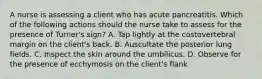 A nurse is assessing a client who has acute pancreatitis. Which of the following actions should the nurse take to assess for the presence of Turner's sign? A. Tap lightly at the costovertebral margin on the client's back. B. Auscultate the posterior lung fields. C. Inspect the skin around the umbilicus. D. Observe for the presence of ecchymosis on the client's flank